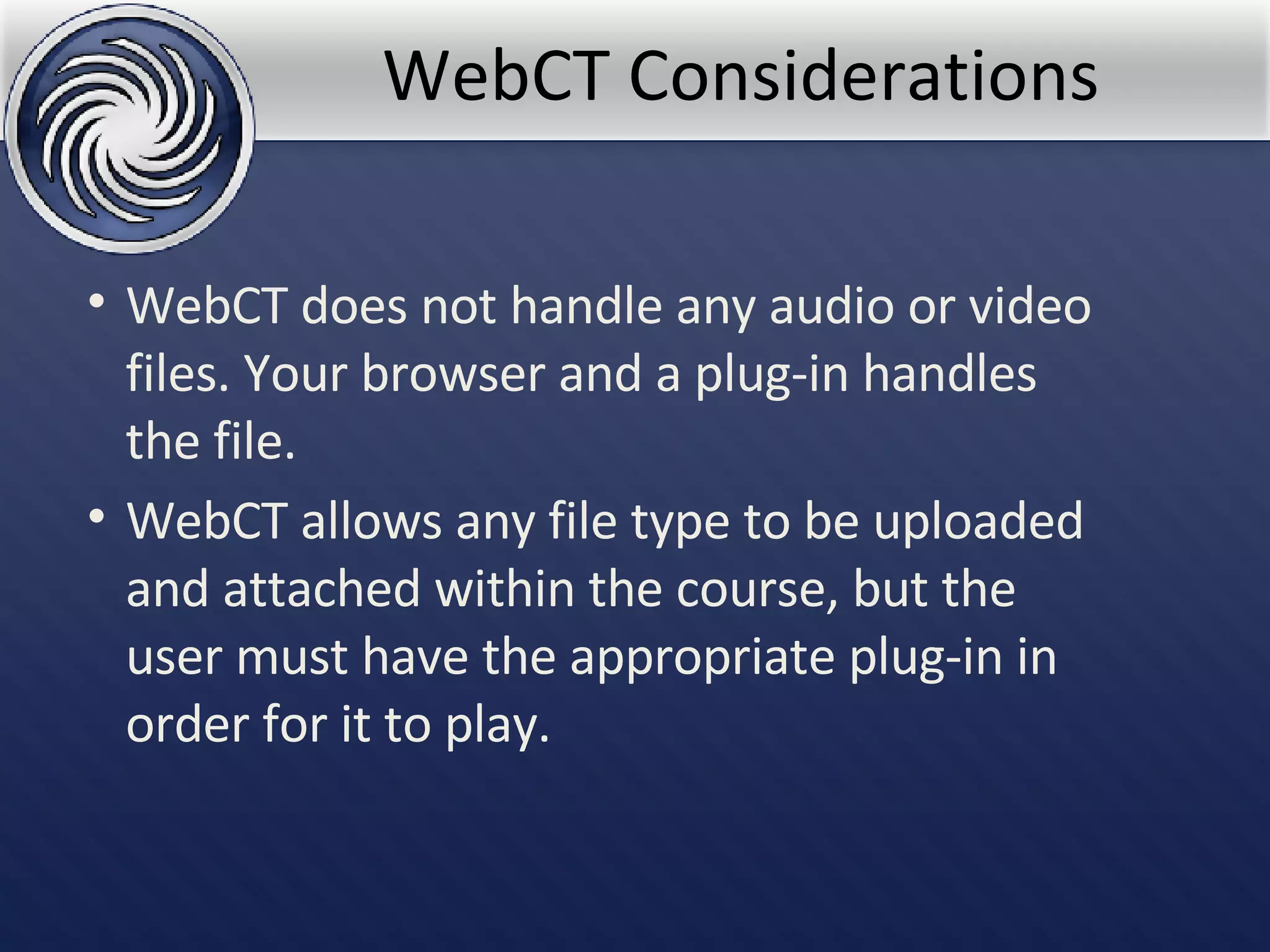 WebCT Considerations WebCT does not handle any audio or video files. Your browser and a plug-in handles the file.  WebCT allows any file type to be uploaded and attached within the course, but the user must have the appropriate plug-in in order for it to play.   