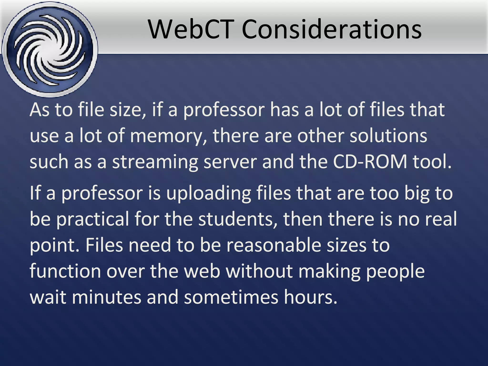 WebCT Considerations As to file size, if a professor has a lot of files that use a lot of memory, there are other solutions such as a streaming server and the CD-ROM tool.  If a professor is uploading files that are too big to be practical for the students, then there is no real point. Files need to be reasonable sizes to function over the web without making people wait minutes and sometimes hours.  