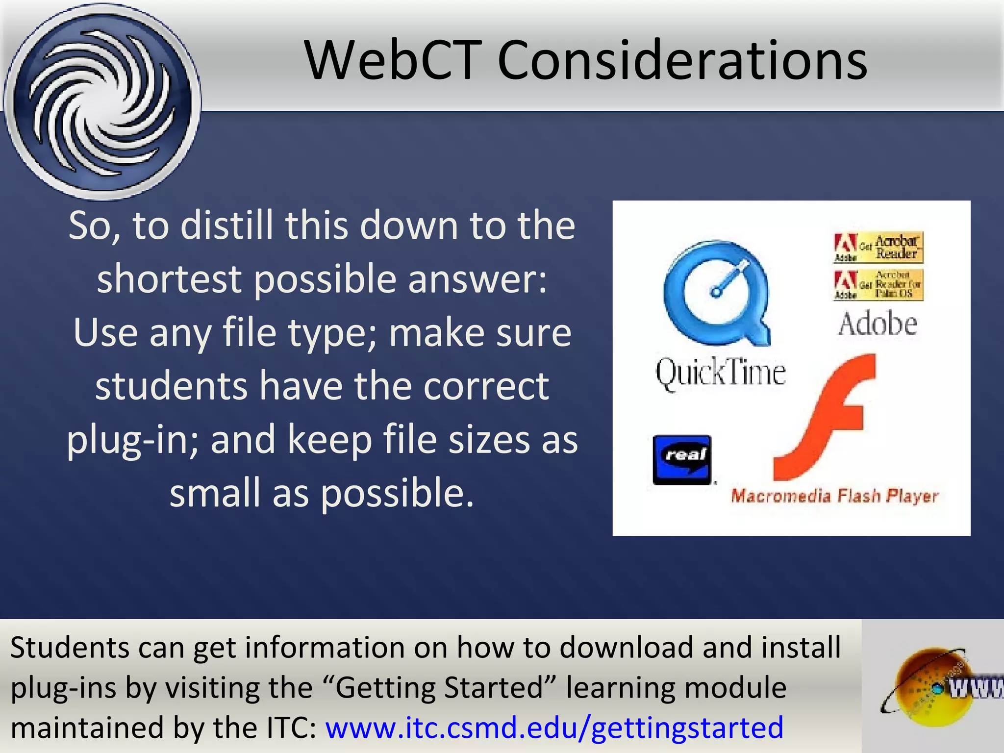 WebCT Considerations So, to distill this down to the shortest possible answer: Use any file type; make sure students have the correct plug-in; and keep file sizes as small as possible. Students can get information on how to download and install plug-ins by visiting the “Getting Started” learning module maintained by the ITC:  www.itc.csmd.edu/gettingstarted 