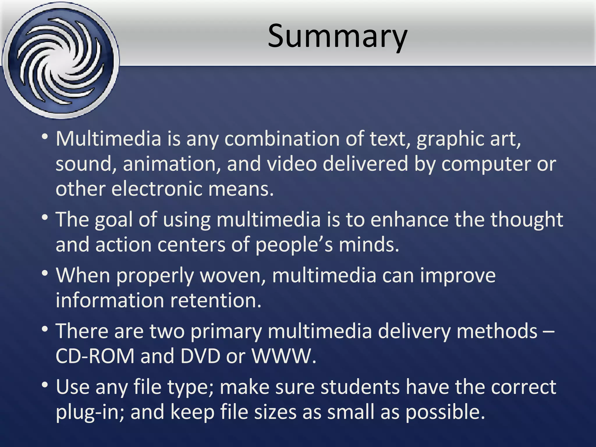 Summary Multimedia is any combination of text, graphic art, sound, animation, and video delivered by computer or other electronic means. The goal of using multimedia is to enhance the thought and action centers of people’s minds. When properly woven, multimedia can improve information retention. There are two primary multimedia delivery methods – CD-ROM and DVD or WWW. Use any file type; make sure students have the correct plug-in; and keep file sizes as small as possible. 