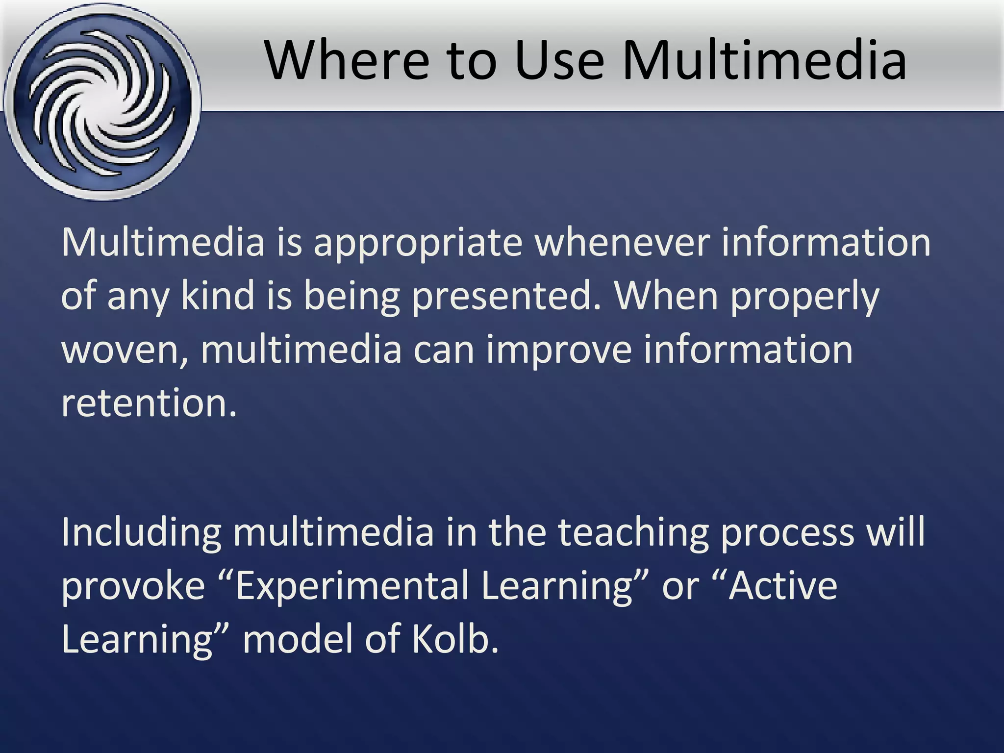 Where to Use Multimedia Multimedia is appropriate whenever information of any kind is being presented. When properly woven, multimedia can improve information retention. Including multimedia in the teaching process will provoke “Experimental Learning” or “Active Learning” model of Kolb. 
