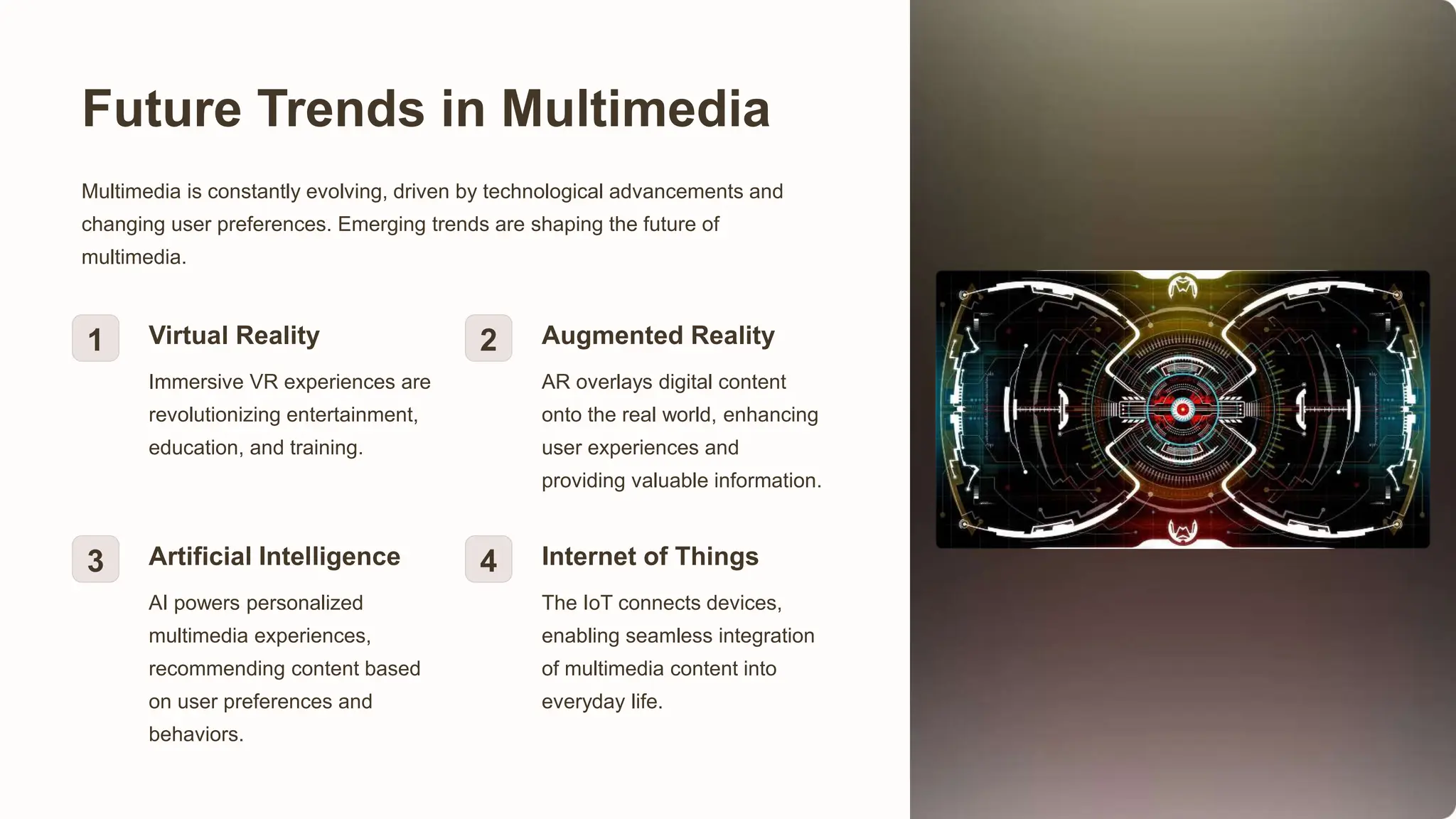 Future Trends in Multimedia
Multimedia is constantly evolving, driven by technological advancements and
changing user preferences. Emerging trends are shaping the future of
multimedia.
1 Virtual Reality
Immersive VR experiences are
revolutionizing entertainment,
education, and training.
2 Augmented Reality
AR overlays digital content
onto the real world, enhancing
user experiences and
providing valuable information.
3 Artificial Intelligence
AI powers personalized
multimedia experiences,
recommending content based
on user preferences and
behaviors.
4 Internet of Things
The IoT connects devices,
enabling seamless integration
of multimedia content into
everyday life.
 