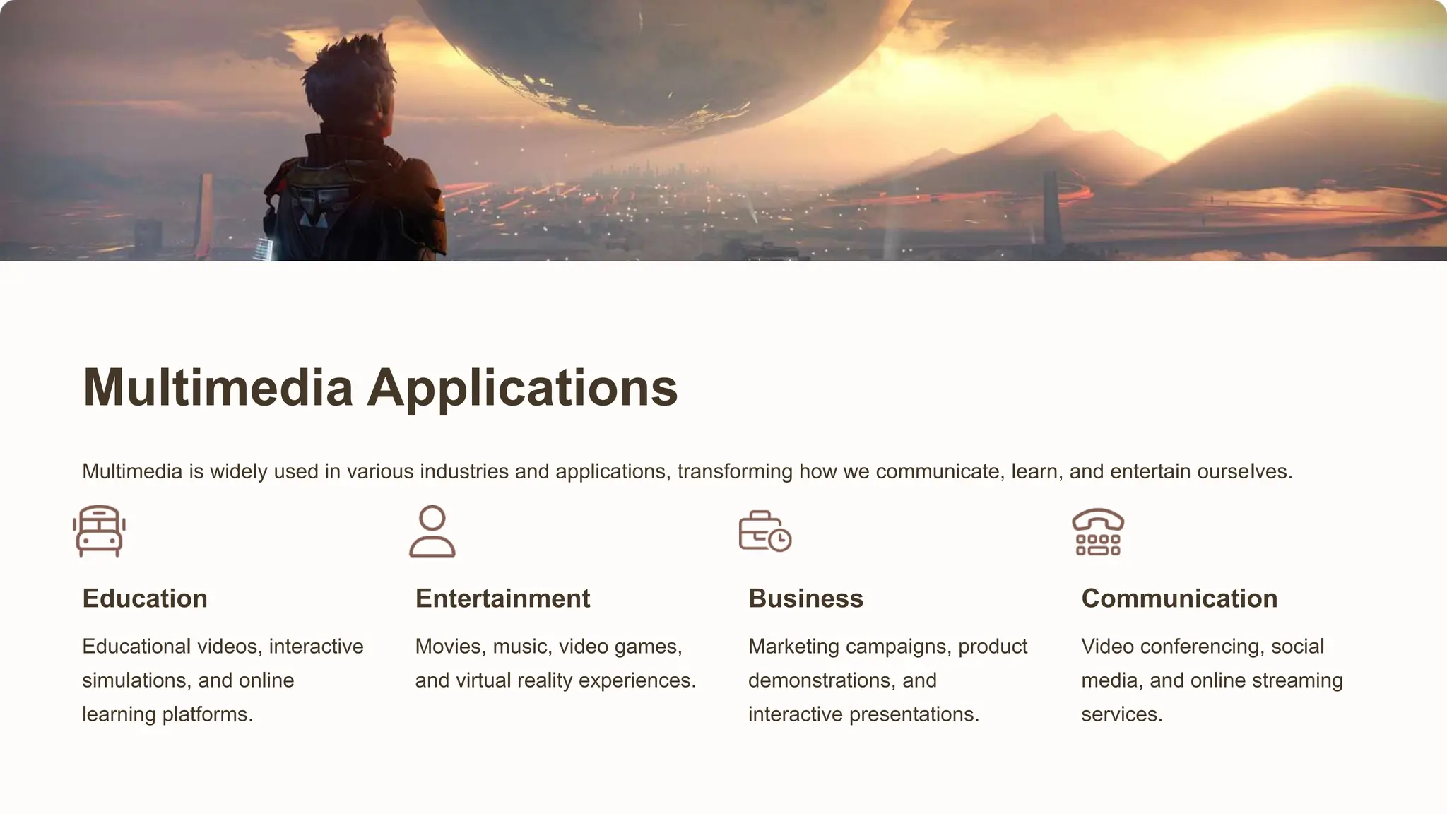 Multimedia Applications
Multimedia is widely used in various industries and applications, transforming how we communicate, learn, and entertain ourselves.
Education
Educational videos, interactive
simulations, and online
learning platforms.
Entertainment
Movies, music, video games,
and virtual reality experiences.
Business
Marketing campaigns, product
demonstrations, and
interactive presentations.
Communication
Video conferencing, social
media, and online streaming
services.
 