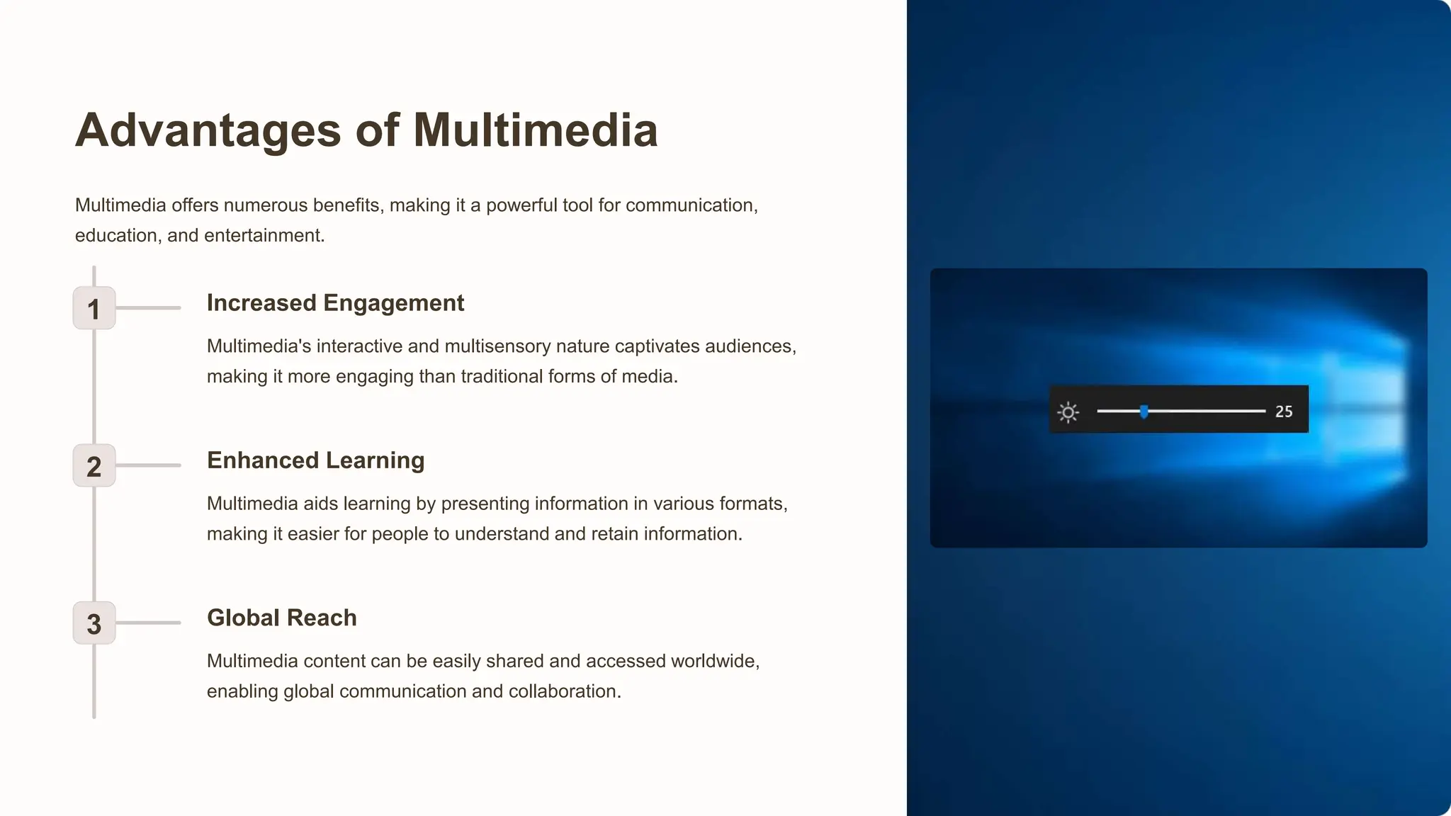 Advantages of Multimedia
Multimedia offers numerous benefits, making it a powerful tool for communication,
education, and entertainment.
1 Increased Engagement
Multimedia's interactive and multisensory nature captivates audiences,
making it more engaging than traditional forms of media.
2 Enhanced Learning
Multimedia aids learning by presenting information in various formats,
making it easier for people to understand and retain information.
3 Global Reach
Multimedia content can be easily shared and accessed worldwide,
enabling global communication and collaboration.
 
