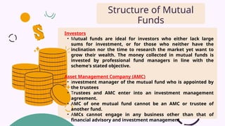 Investors
• Mutual funds are ideal for investors who either lack large
sums for investment, or for those who neither have the
inclination nor the time to research the market yet want to
grow their wealth. The money collected in mutual funds is
invested by professional fund managers in line with the
scheme's stated objective.
Asset Management Company (AMC)
• investment manager of the mutual fund who is appointed by
the trustees
• Trustees and AMC enter into an investment management
agreement.
• AMC of one mutual fund cannot be an AMC or trustee of
another fund.
• AMCs cannot engage in any business other than that of
financial advisory and investment management
Structure of Mutual
Funds
 