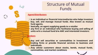 Agent/Distributors
• is an individual or financial intermediaries who helps investors
buy, sell, and manage mutual funds. Also known as mutual
fund agents.
• basically, an agent supplying goods to a retailer
• any firm or an individual who facilitates buying and selling of
units w/in a mutual fund b/w AMC and interested investors.
Bankers
• buy and sell securities or commodities in investment and
trading firms or provide financial services to business and
individuals.
• may advise customers about stocks, bonds, mutual funds,
commodities, and market conditions
Structure of Mutual
Funds
 