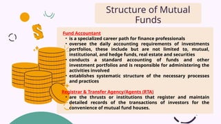 Fund Accountant
• is a specialized career path for finance professionals
• oversee the daily accounting requirements of investments
portfolios, these include but are not limited to, mutual,
institutional, and hedge funds, real estate and securities
• conducts a standard accounting of funds and other
investment portfolios and is responsible for administering the
activities involved
• establishes systematic structure of the necessary processes
and practices
Registrar & Transfer Agency/Agents (RTA)
• are the thrusts or institutions that register and maintain
detailed records of the transactions of investors for the
convenience of mutual fund houses.
Structure of Mutual
Funds
 