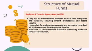 Registrar & Transfer Agency/Agents (RTA)
• they act as intermediaries between mutual fund companies
and investors, ensuring smooth transactions and record
keeping
• responsible for maintaining accurate and up-to-date records of
all the investors of the company or the AMC
• Maintains a comprehensive database containing extensive
investor information.
Structure of Mutual
Funds
 