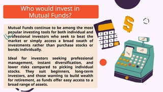 Mutual Funds continue to be among the most
popular investing tools for both individual and
professional investors who seek to beat the
market or simply access a broad swath of
investments rather than purchase stocks or
bonds individually.
Ideal for investors seeking professional
management, instant diversification, and
lower risks compared to picking individual
stocks. They suit beginners, long-term
investors, and those wanting to build wealth
for retirement, as funds offer easy access to a
broad range of assets.
Who would invest in
Mutual Funds?
 