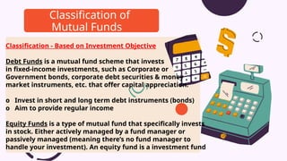 Classification - Based on Investment Objective
Debt Funds is a mutual fund scheme that invests
in fixed-income investments, such as Corporate or
Government bonds, corporate debt securities & money
market instruments, etc. that offer capital appreciation.
o Invest in short and long term debt instruments (bonds)
o Aim to provide regular income
Equity Funds is a type of mutual fund that specifically invests
in stock. Either actively managed by a fund manager or
passively managed (meaning there’s no fund manager to
handle your investment). An equity fund is a investment fund
Classification of
Mutual Funds
 