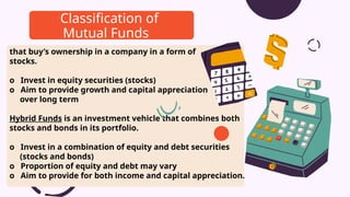 that buy’s ownership in a company in a form of
stocks.
o Invest in equity securities (stocks)
o Aim to provide growth and capital appreciation
over long term
Hybrid Funds is an investment vehicle that combines both
stocks and bonds in its portfolio.
o Invest in a combination of equity and debt securities
(stocks and bonds)
o Proportion of equity and debt may vary
o Aim to provide for both income and capital appreciation.
Classification of
Mutual Funds
 