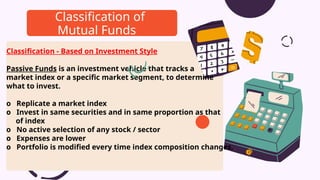 Classification - Based on Investment Style
Passive Funds is an investment vehicle that tracks a
market index or a specific market segment, to determine
what to invest.
o Replicate a market index
o Invest in same securities and in same proportion as that
of index
o No active selection of any stock / sector
o Expenses are lower
o Portfolio is modified every time index composition changes.
Classification of
Mutual Funds
 