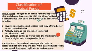Active Funds – the job of an active fund manager is to
pick and choose investments with the aim of delivering
a performance that beats the funds stated benchmark
or index.
o Invests in securities and sectors that may offer a better
return than the index
o Actively manage the allocation to market
securities and cash
o May perform better or worse than the market index
o Incur a higher cost than passive funds
- active funds have a fund manager who selects
stocks and bonds to buy and sell, while passive funds follow
a benchmark index and replicate its performance.
Classification of
Mutual Funds
 