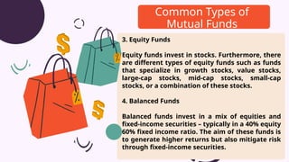 3. Equity Funds
Equity funds invest in stocks. Furthermore, there
are different types of equity funds such as funds
that specialize in growth stocks, value stocks,
large-cap stocks, mid-cap stocks, small-cap
stocks, or a combination of these stocks.
4. Balanced Funds
Balanced funds invest in a mix of equities and
fixed-income securities – typically in a 40% equity
60% fixed income ratio. The aim of these funds is
to generate higher returns but also mitigate risk
through fixed-income securities.
Common Types of
Mutual Funds
 