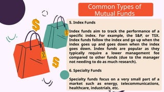 5. Index Funds
Index funds aim to track the performance of a
specific index. For example, the S&P, or TSX.
Index funds follow the index and go up when the
index goes up and goes down when the index
goes down. Index funds are popular as they
typically require a lower management fee
compared to other funds (due to the manager
not needing to do as much research).
6. Specialty Funds
Specialty funds focus on a very small part of a
market such as energy, telecommunications,
healthcare, industrials, etc.
Common Types of
Mutual Funds
 