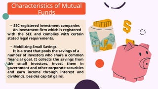 • SEC-registered investment companies
An investment firm which is registered
with the SEC and complies with certain
stated legal requirements.
• Mobilizing Small Savings
It is a trust that pools the savings of a
number of investors who share a common
financial goal. It collects the savings from
the small investors, invest them in
government and other corporate securities
and earn income through interest and
dividends, besides capital gains.
Characteristics of Mutual
Funds
 
