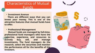 • Investment Avenue
There are different ways that you can
invest your money. This is one of the
attractive features that mutual funds have
to offer.
• Professional Management
Mutual funds are managed by full-time,
professional fund managers who have the
expertise, experience, and resources to
actively buy, sell, and manage
investments. The fund managers do the
research, select the securities and monitor
the performance all for the benefits of the
investors.
Characteristics of Mutual
Funds
 