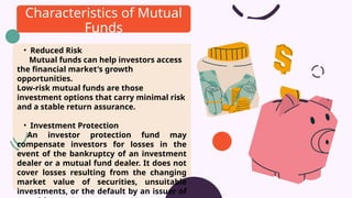 • Reduced Risk
Mutual funds can help investors access
the financial market's growth
opportunities.
Low-risk mutual funds are those
investment options that carry minimal risk
and a stable return assurance.
• Investment Protection
An investor protection fund may
compensate investors for losses in the
event of the bankruptcy of an investment
dealer or a mutual fund dealer. It does not
cover losses resulting from the changing
market value of securities, unsuitable
investments, or the default by an issuer of
Characteristics of Mutual
Funds
 