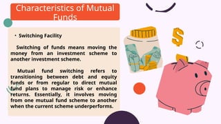 • Switching Facility
Switching of funds means moving the
money from an investment scheme to
another investment scheme.
Mutual fund switching refers to
transitioning between debt and equity
funds or from regular to direct mutual
fund plans to manage risk or enhance
returns. Essentially, it involves moving
from one mutual fund scheme to another
when the current scheme underperforms.
Characteristics of Mutual
Funds
 