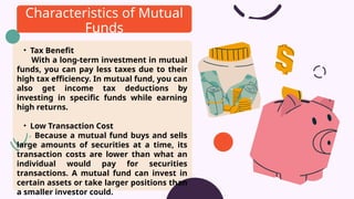 • Tax Benefit
With a long-term investment in mutual
funds, you can pay less taxes due to their
high tax efficiency. In mutual fund, you can
also get income tax deductions by
investing in specific funds while earning
high returns.
• Low Transaction Cost
Because a mutual fund buys and sells
large amounts of securities at a time, its
transaction costs are lower than what an
individual would pay for securities
transactions. A mutual fund can invest in
certain assets or take larger positions than
a smaller investor could.
Characteristics of Mutual
Funds
 