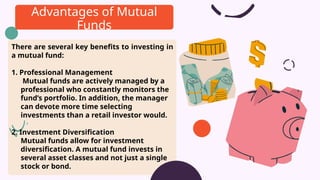 There are several key benefits to investing in
a mutual fund:
1. Professional Management
Mutual funds are actively managed by a
professional who constantly monitors the
fund’s portfolio. In addition, the manager
can devote more time selecting
investments than a retail investor would.
2. Investment Diversification
Mutual funds allow for investment
diversification. A mutual fund invests in
several asset classes and not just a single
stock or bond.
Advantages of Mutual
Funds
 