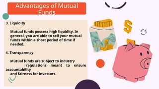 3. Liquidity
Mutual funds possess high liquidity. In
general, you are able to sell your mutual
funds within a short period of time if
needed.
4. Transparency
Mutual funds are subject to industry
regulations meant to ensure
accountability
and fairness for investors.
Advantages of Mutual
Funds
 