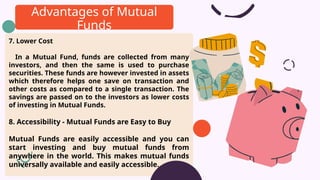 7. Lower Cost
In a Mutual Fund, funds are collected from many
investors, and then the same is used to purchase
securities. These funds are however invested in assets
which therefore helps one save on transaction and
other costs as compared to a single transaction. The
savings are passed on to the investors as lower costs
of investing in Mutual Funds.
8. Accessibility - Mutual Funds are Easy to Buy
Mutual Funds are easily accessible and you can
start investing and buy mutual funds from
anywhere in the world. This makes mutual funds
universally available and easily accessible.
Advantages of Mutual
Funds
 