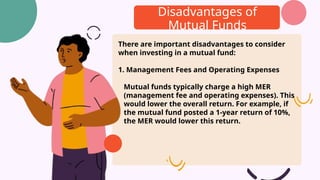 Disadvantages of
Mutual Funds
There are important disadvantages to consider
when investing in a mutual fund:
1. Management Fees and Operating Expenses
Mutual funds typically charge a high MER
(management fee and operating expenses). This
would lower the overall return. For example, if
the mutual fund posted a 1-year return of 10%,
the MER would lower this return.
 