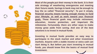 Most of the people put their money in the bank. It is their
sole strategy of weathering emergencies and meeting
their future needs. Savings in bank may not be enough to
buy the so called “financial security”. To put it simply,
financial security means having enough money to fund
your lifestyle, as well as work toward your financial
goals. Those financial goals may include retirement,
education, income protection, and important life
milestones. Fortunately, there are other ways to make
money grow aside from saving. And one of the best
solutions is to invest in mutual funds.
Investing in mutual funds provides an easy way to
participate in the stock market and other investment
markets. Anyone with a stable income or extra cash can
start doing it. But before you start investing in mutual
funds, you should know first the basics of mutual fund
investment.
 