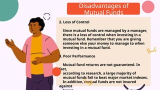 Disadvantages of
Mutual Funds
2. Loss of Control
Since mutual funds are managed by a manager,
there is a loss of control when investing in a
mutual fund. Remember that you are giving
someone else your money to manage to when
investing in a mutual fund.
3. Poor Performance
Mutual fund returns are not guaranteed. In
fact,
according to research, a large majority of
mutual funds fail to beat major market indexes.
In addition, mutual funds are not insured
against
 