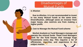 Disadvantages of
Mutual Funds
4. Dilution
Due to dilution, it is not recommended to invest
in too many Mutual Funds at the same time.
Diversification, although saves an investor from
major losses, also restricts one from making a
higher profit.
5. Cost to Manage the Mutual Fund scheme
Market Analysts or Fund Managers manage and
operate the mutual funds. These Fund Managers
work for the fund houses that manage huge
investments every day. This requires a lot of
efficiencies, expertise, and experience in the
subject matter.
 