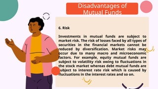 Disadvantages of
Mutual Funds
6. Risk
Investments in mutual funds are subject to
market risk. The risk of losses faced by all types of
securities in the financial markets cannot be
reduced by diversification. Market risks may
occur due to many macro and microeconomic
factors. For example, equity mutual funds are
subject to volatility risk owing to fluctuations in
the stock market whereas debt mutual funds are
subject to interest rate risk which is caused by
fluctuations in the interest rates and so on.
 