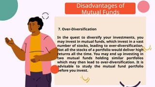 Disadvantages of
Mutual Funds
7. Over-Diversification
In the quest to diversify your investments, you
may invest in mutual funds, which invest in a vast
number of stocks, leading to over-diversification.
Not all the stocks of a portfolio would deliver high
returns all the time. You may end up investing in
two mutual funds holding similar portfolios
which may then lead to over-diversification. It is
advisable to study the mutual fund portfolio
before you invest.
 