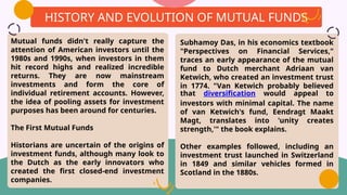 Mutual funds didn't really capture the
attention of American investors until the
1980s and 1990s, when investors in them
hit record highs and realized incredible
returns. They are now mainstream
investments and form the core of
individual retirement accounts. However,
the idea of pooling assets for investment
purposes has been around for centuries.
The First Mutual Funds
Historians are uncertain of the origins of
investment funds, although many look to
the Dutch as the early innovators who
created the first closed-end investment
companies.
HISTORY AND EVOLUTION OF MUTUAL FUNDS
Subhamoy Das, in his economics textbook
"Perspectives on Financial Services,"
traces an early appearance of the mutual
fund to Dutch merchant Adriaan van
Ketwich, who created an investment trust
in 1774. "Van Ketwich probably believed
that diversification would appeal to
investors with minimal capital. The name
of van Ketwich's fund, Eendragt Maakt
Magt, translates into 'unity creates
strength,'" the book explains.
Other examples followed, including an
investment trust launched in Switzerland
in 1849 and similar vehicles formed in
Scotland in the 1880s.
 