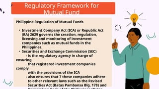 Regulatory Framework for
Mutual Fund
Philippine Regulation of Mutual Funds
• Investment Company Act (ICA) or Republic Act
(RA) 2629 governs the creation, regulation,
licensing and monitoring of investment
companies such as mutual funds in the
Philippines.
• Securities and Exchange Commission (SEC)
- is the regulatory agency in charge of
ensuring
that registered investment companies
comply
with the provisions of the ICA
- also ensures that 7 these companies adhere
to other relevant laws such as the Revised
Securities Act (Batas Pambansa Blg. 178) and
 