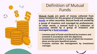 Mutual Funds are pools of money collected from
many investors for the purpose of investing in stocks,
bonds, or other securities. Mutual funds are owned by
a group of investors and managed by professionals.
In other words, a mutual fund is a collection of
securities owned by a group of investors and
managed by a fund manager.
• Common pool of funds contributed by investors and
invested in accordance with the objectives.
• Investments are held in a trust of which the investors
alone are the joint beneficial owners.
• Trustees oversee the management by investment
manager.
Definition of Mutual
Funds
 