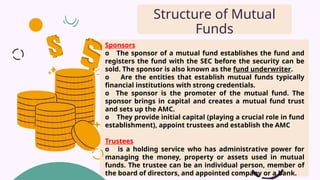 Sponsors
o The sponsor of a mutual fund establishes the fund and
registers the fund with the SEC before the security can be
sold. The sponsor is also known as the fund underwriter.
o Are the entities that establish mutual funds typically
financial institutions with strong credentials.
o The sponsor is the promoter of the mutual fund. The
sponsor brings in capital and creates a mutual fund trust
and sets up the AMC.
o They provide initial capital (playing a crucial role in fund
establishment), appoint trustees and establish the AMC
Trustees
o is a holding service who has administrative power for
managing the money, property or assets used in mutual
funds. The trustee can be an individual person, member of
the board of directors, and appointed company or a bank.
Structure of Mutual
Funds
 