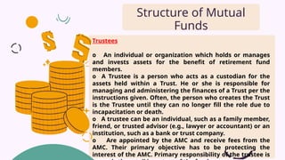 Trustees
o An individual or organization which holds or manages
and invests assets for the benefit of retirement fund
members.
o A Trustee is a person who acts as a custodian for the
assets held within a Trust. He or she is responsible for
managing and administering the finances of a Trust per the
instructions given. Often, the person who creates the Trust
is the Trustee until they can no longer fill the role due to
incapacitation or death.
o A trustee can be an individual, such as a family member,
friend, or trusted advisor (e.g., lawyer or accountant) or an
institution, such as a bank or trust company.
o Are appointed by the AMC and receive fees from the
AMC. Their primary objective has to be protecting the
interest of the AMC. Primary responsibility of the trustee is
Structure of Mutual
Funds
 