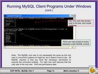 Running MySQL Client Programs Under Windows (cont.) Note:  The MySQL root user is not necessarily the same as the root user in Linux/Unix systems (it might be, but it doesn’t have to be).  All MySQL requires is that you have the necessary permission to execute the command entered.  For right now we’ll assume that the only user is the root user.  We’ll set permissions later. Non root user has access only to the test  and mysql databses Root user has access to every database under MySQL control. 