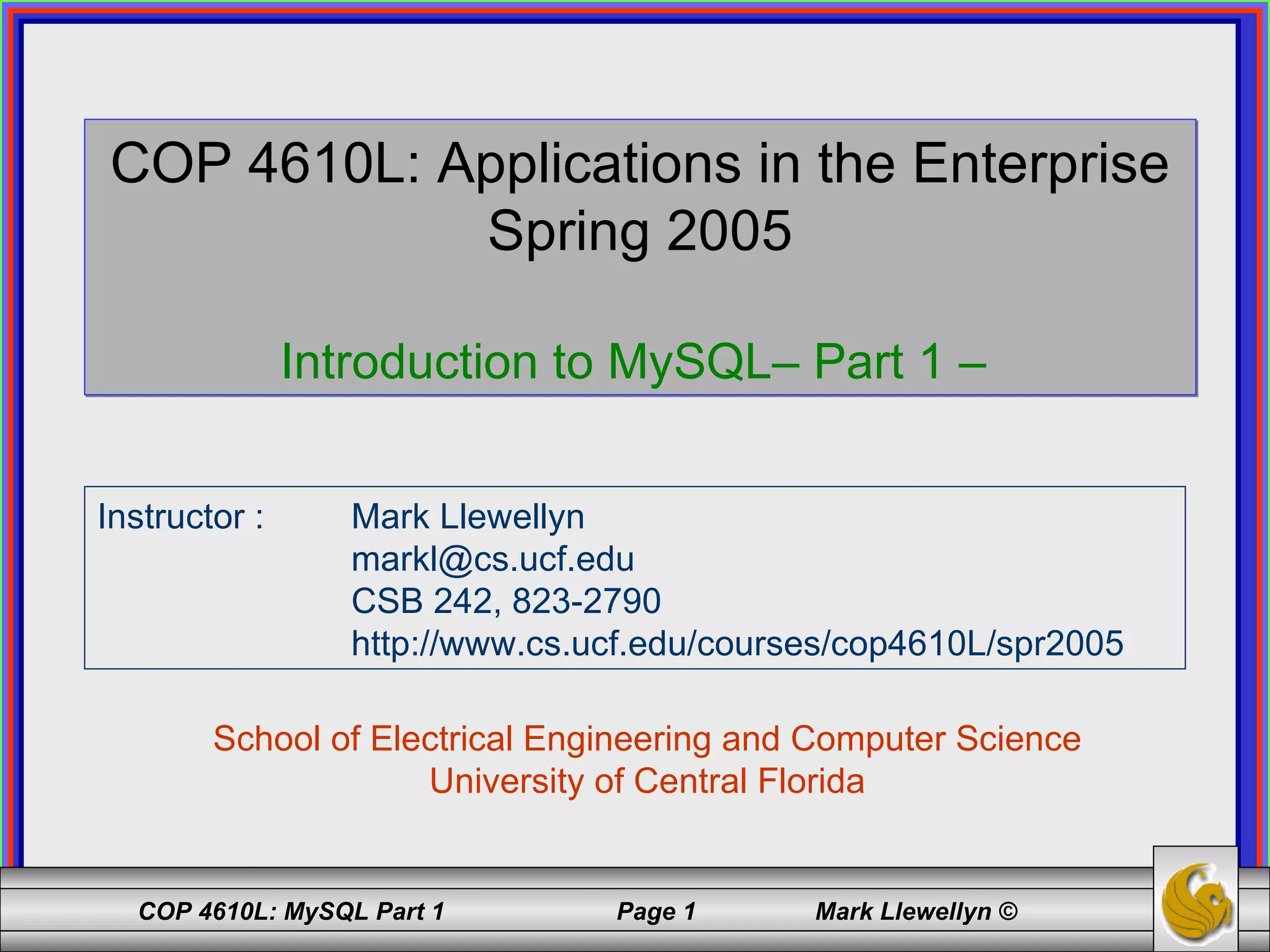 COP 4610L: Applications in the Enterprise Spring 2005 Introduction to MySQL– Part 1 –  School of Electrical Engineering and Computer Science University of Central Florida Instructor :  Mark Llewellyn [email_address] CSB 242, 823-2790 http://www.cs.ucf.edu/courses/cop4610L/spr2005 