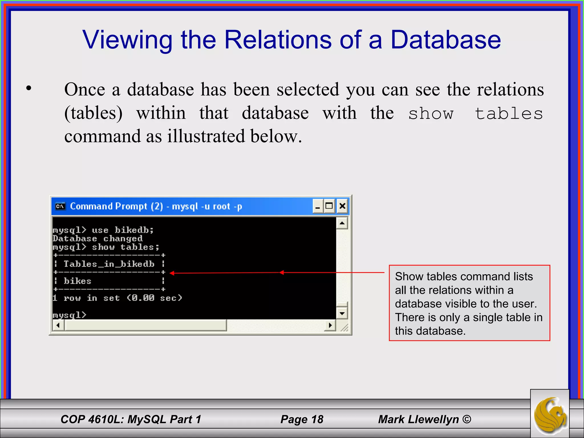 Viewing the Relations of a Database Once a database has been selected you can see the relations (tables) within that database with the  show tables  command as illustrated below. Show tables command lists all the relations within a database visible to the user.  There is only a single table in this database. 