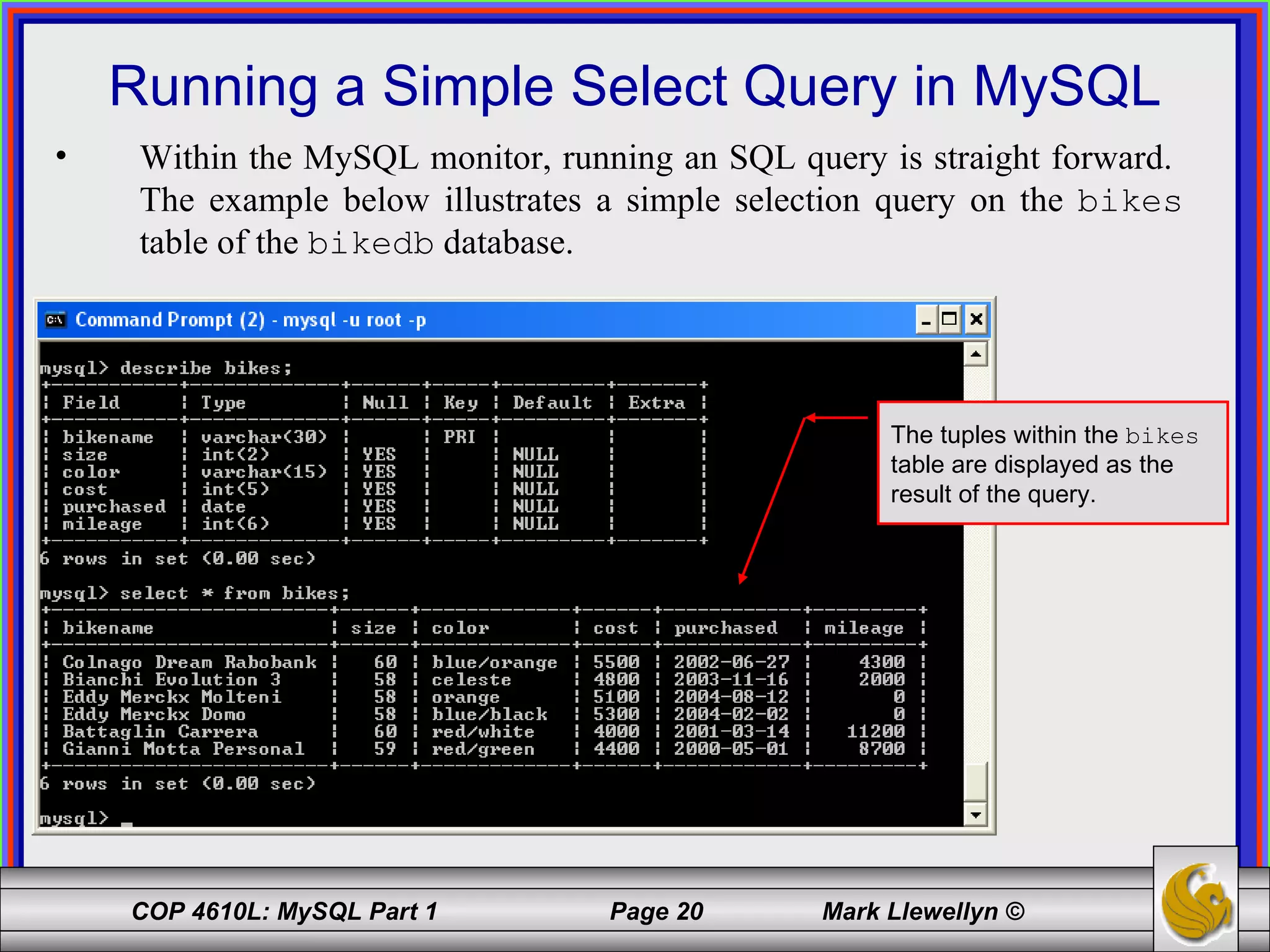 Running a Simple Select Query in MySQL Within the MySQL monitor, running an SQL query is straight forward.  The example below illustrates a simple selection query on the  bikes  table of the  bikedb  database.  The tuples within the  bikes  table are displayed as the result of the query. 