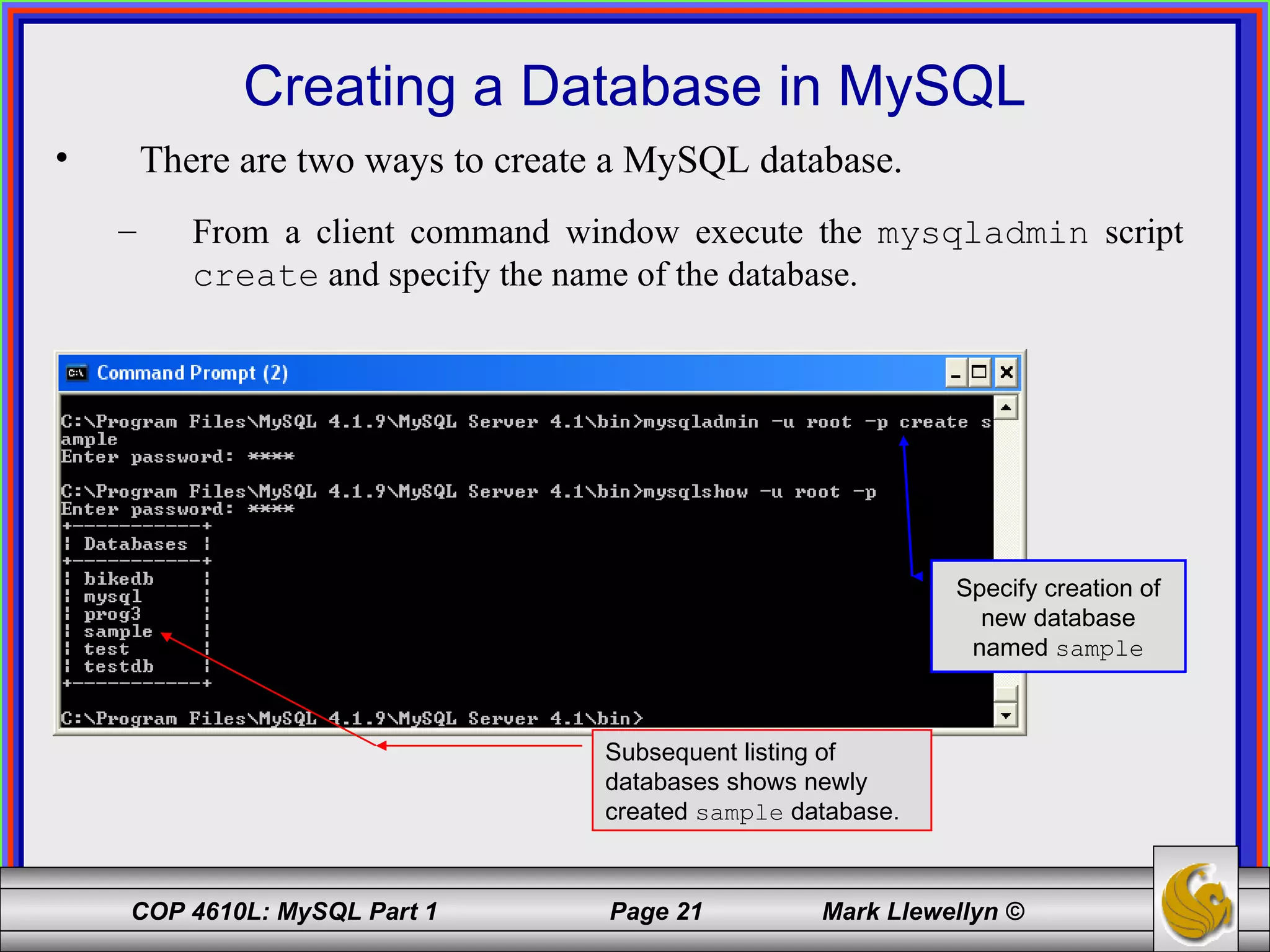 Creating a Database in MySQL There are two ways to create a MySQL database.  From a client command window execute the  mysqladmin  script  create  and specify the name of the database. Subsequent listing of databases shows newly created  sample  database. Specify creation of new database named  sample 