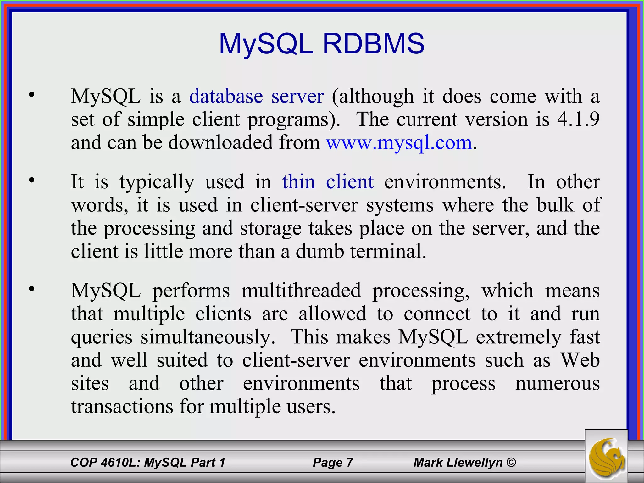 MySQL RDBMS MySQL is a  database server  (although it does come with a set of simple client programs).  The current version is 4.1.9 and can be downloaded from  www.mysql.com . It is typically used in  thin client  environments.  In other words, it is used in client-server systems where the bulk of the processing and storage takes place on the server, and the client is little more than a dumb terminal. MySQL performs multithreaded processing, which means that multiple clients are allowed to connect to it and run queries simultaneously.  This makes MySQL extremely fast and well suited to client-server environments such as Web sites and other environments that process numerous transactions for multiple users. 