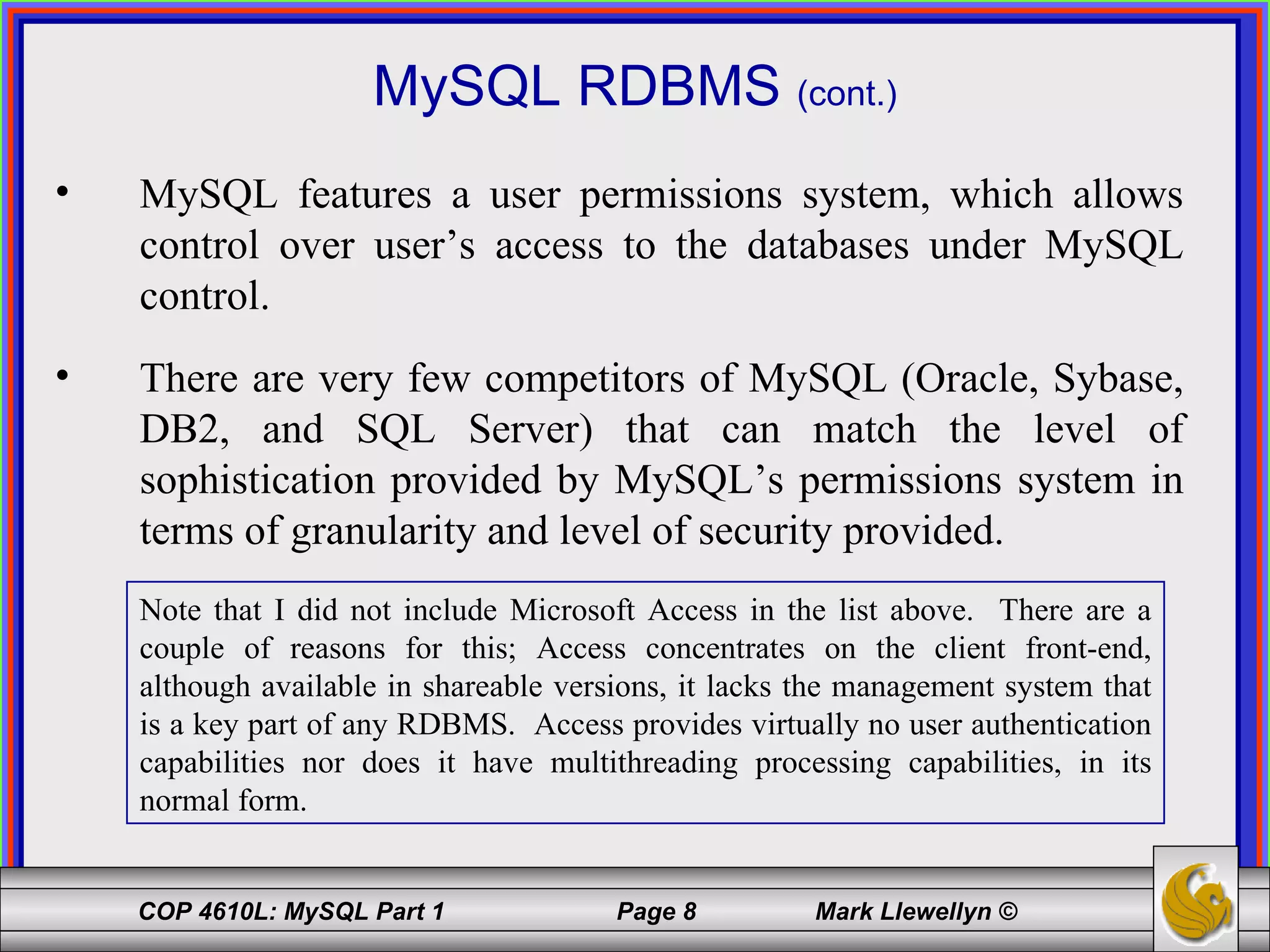 MySQL RDBMS  (cont.) MySQL features a user permissions system, which allows control over user’s access to the databases under MySQL control. There are very few competitors of MySQL (Oracle, Sybase, DB2, and SQL Server) that can match the level of sophistication provided by MySQL’s permissions system in terms of granularity and level of security provided. Note that I did not include Microsoft Access in the list above.  There are a couple of reasons for this; Access concentrates on the client front-end, although available in shareable versions, it lacks the management system that is a key part of any RDBMS.  Access provides virtually no user authentication capabilities nor does it have multithreading processing capabilities, in its normal form. 