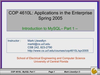 COP 4610L: Applications in the Enterprise Spring 2005 Introduction to MySQL– Part 1 –  School of Electrical Engineering and Computer Science University of Central Florida Instructor :  Mark Llewellyn [email_address] CSB 242, 823-2790 http://www.cs.ucf.edu/courses/cop4610L/spr2005 