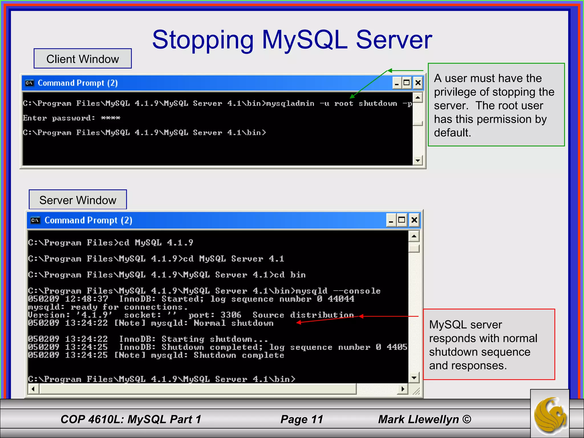 Stopping MySQL Server Client Window Server Window A user must have the privilege of stopping the server.  The root user has this permission by default. MySQL server responds with normal shutdown sequence and responses. 