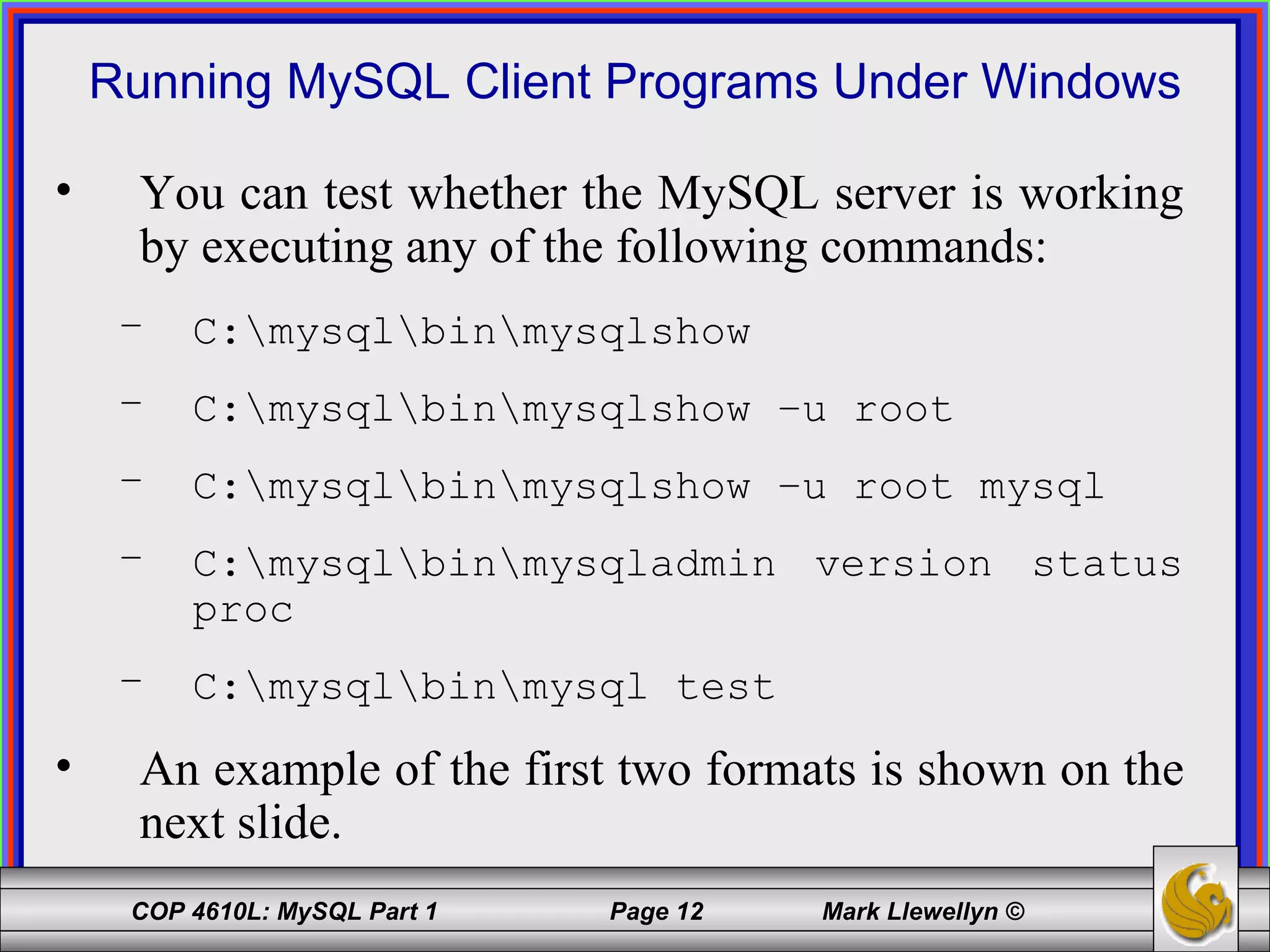 Running MySQL Client Programs Under Windows You can test whether the MySQL server is working by executing any of the following commands: C:\mysql\bin\mysqlshow C:\mysql\bin\mysqlshow –u root C:\mysql\bin\mysqlshow –u root mysql C:\mysql\bin\mysqladmin version status proc C:\mysql\bin\mysql test An example of the first two formats is shown on the next slide. 