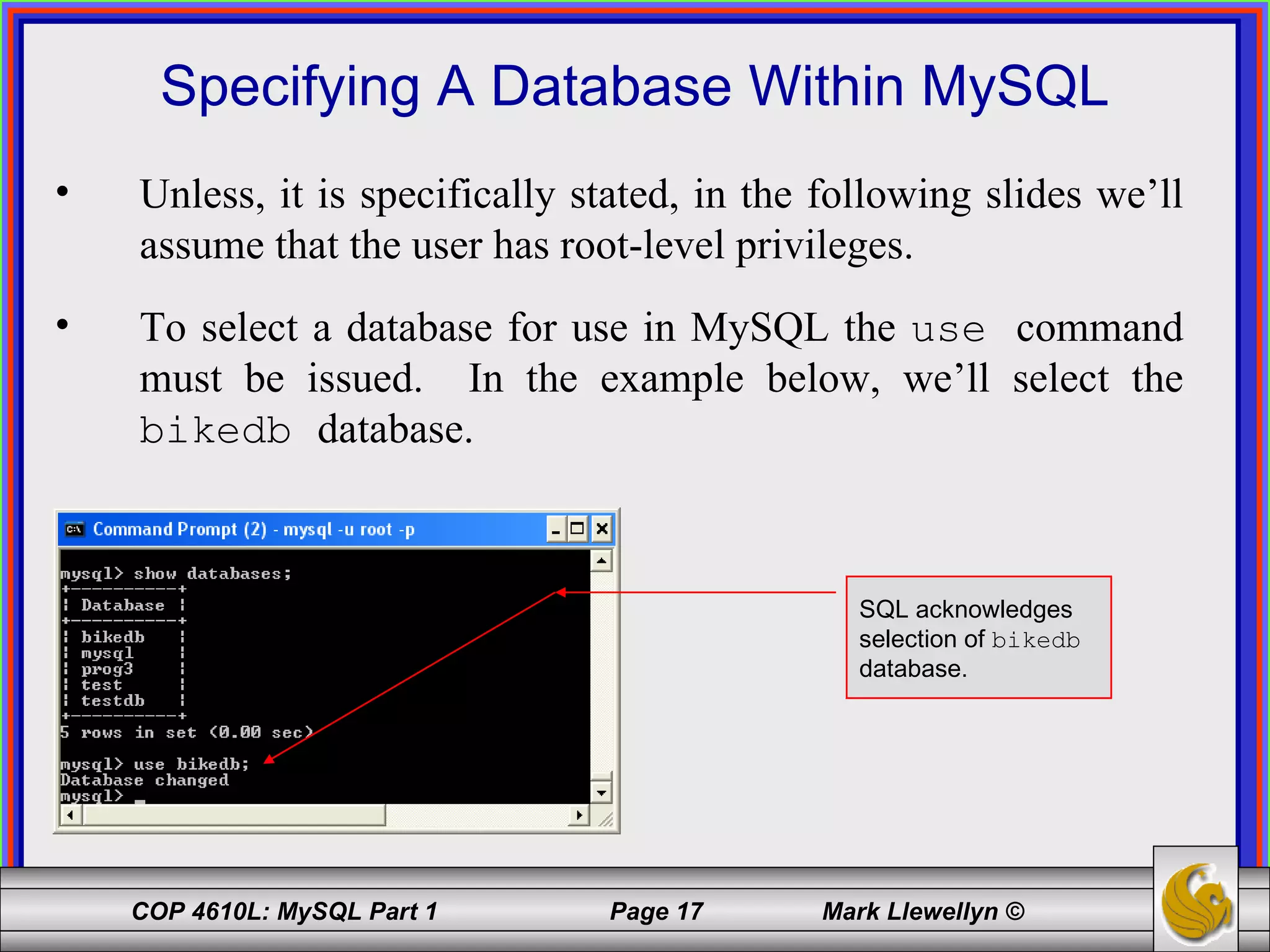 Specifying A Database Within MySQL Unless, it is specifically stated, in the following slides we’ll assume that the user has root-level privileges.  To select a database for use in MySQL the  use  command must be issued.  In the example below, we’ll select the  bikedb  database. SQL acknowledges selection of  bikedb   database. 