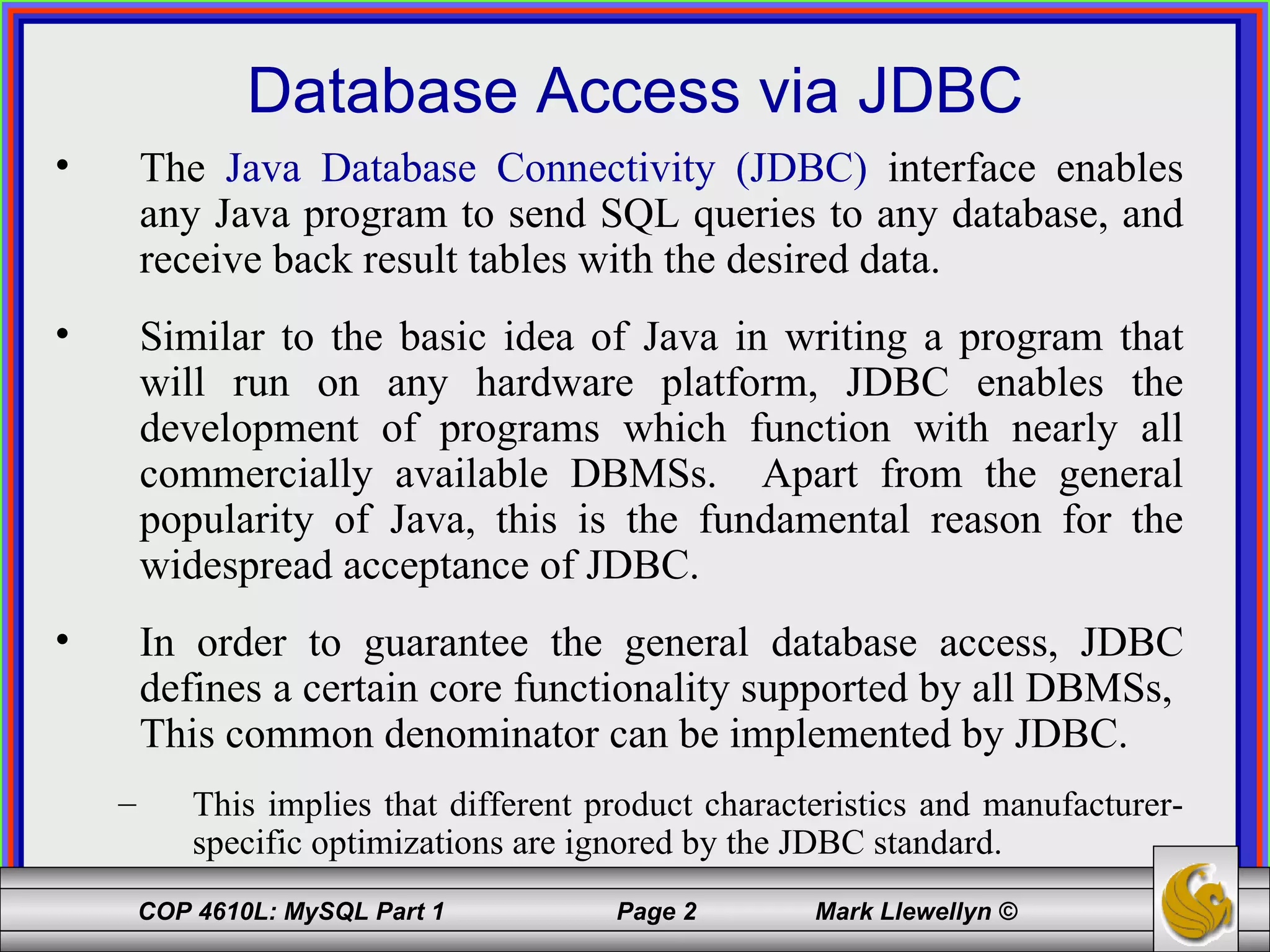 Database Access via JDBC The  Java Database Connectivity (JDBC)  interface enables any Java program to send SQL queries to any database, and receive back result tables with the desired data.  Similar to the basic idea of Java in writing a program that will run on any hardware platform, JDBC enables the development of programs which function with nearly all commercially available DBMSs.  Apart from the general popularity of Java, this is the fundamental reason for the widespread acceptance of JDBC. In order to guarantee the general database access, JDBC defines a certain core functionality supported by all DBMSs,  This common denominator can be implemented by JDBC. This implies that different product characteristics and manufacturer-specific optimizations are ignored by the JDBC standard. 